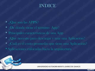 INDICE
• ¿Qué son las APPS?
• ¿De dónde viene el término App?
• Principales características de una App
• ¿Qué necesito para descargar y usar una Aplicación?
• ¿Cuál es el costo promedio que tiene una Aplicación?
•Aplicaciones enfocadas hacia la arquitectura
UNIVERSIDAD AUTONOMA BENITO JUAREZ DE OAXACA
 