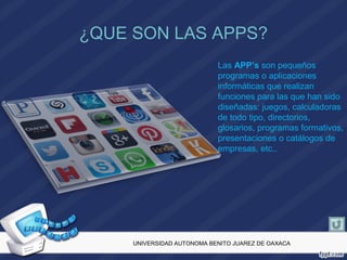 ¿QUE SON LAS APPS?
Las APP’s son pequeños
programas o aplicaciones
informáticas que realizan
funciones para las que han sido
diseñadas: juegos, calculadoras
de todo tipo, directorios,
glosarios, programas formativos,
presentaciones o catálogos de
empresas, etc..
UNIVERSIDAD AUTONOMA BENITO JUAREZ DE OAXACA
 
