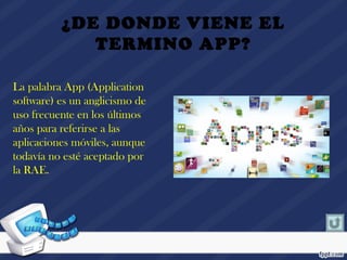 ¿DE DONDE VIENE EL
TERMINO APP?
La palabra App (Application
software) es un anglicismo de
uso frecuente en los últimos
años para referirse a las
aplicaciones móviles, aunque
todavía no esté aceptado por
la RAE. 
 