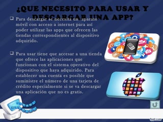 ¿QUE NECESITO PARA USAR Y
DESCARGAR UNA APP? Para descargar se necesita un aparato
móvil con acceso a internet para así
poder utilizar las apps que ofrecen las
tiendas correspondientes al dispositivo
adquirido.
 Para usar tiene que accesar a una tienda
que ofrece las aplicaciones que
funcionan con el sistema operativo del
dispositivo que haya adquirido. Para
establecer una cuenta es posible que
suministre el número de una tarjeta de
crédito especialmente si se va descargar
una aplicación que no es gratis.
 