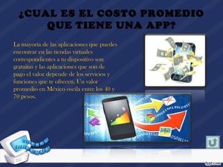 ¿CUAL ES EL COSTO PROMEDIO
QUE TIENE UNA APP?
La mayoría de las aplicaciones que puedes
encontrar en las tiendas virtuales
correspondientes a tu dispositivo son
gratuitas y las aplicaciones que son de
pago el valor depende de los servicios y
funciones que te ofrecen. Un valor
promedio en México oscila entre los 40 y
70 pesos.
 