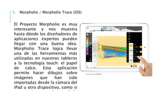 5. Morpholio / Morpholio Trace (iOS)
El Proyecto Morpholio es muy
interesante y nos muestra
hasta dónde los diseñadores de
aplicaciones expertos pueden
llegar con una buena idea.
Morpholio Trace logra llevar
una de las herramientas más
utilizadas en nuestros tableros
a la tecnología touch: el papel
de calco. Esta aplicación
permite hacer dibujos sobre
imágenes que han sido
importadas desde la cámara del
iPad u otro dispositivo, como si
 