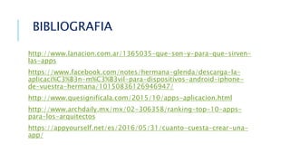 http://www.lanacion.com.ar/1365035-que-son-y-para-que-sirven-
las-apps
https://www.facebook.com/notes/hermana-glenda/descarga-la-
aplicaci%C3%B3n-m%C3%B3vil-para-dispositivos-android-iphone-
de-vuestra-hermana/10150836126946947/
http://www.quesignificala.com/2015/10/apps-aplicacion.html
http://www.archdaily.mx/mx/02-306358/ranking-top-10-apps-
para-los-arquitectos
https://appyourself.net/es/2016/05/31/cuanto-cuesta-crear-una-
app/
BIBLIOGRAFIA
 