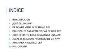 INDICE
3. INTRODUCCION
4. ¿QUÉ ES UNA APP?
5. DE DONDE VIENE EL TERMINO APP
6. PRINCIPALES CARACTERISTICAS DE UNA APP
7. ¿QUE NECESITO PARA DESCARGAR UNA APP?
8. ¿CUAL ES EL COSTO PROMEDIO DE UN APP?
9. APPS PARA ARQUITECTURA
10.BIBLIOGRAFIA
 