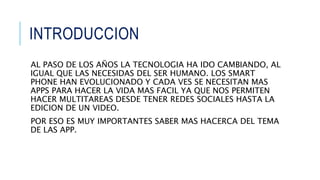 INTRODUCCION
AL PASO DE LOS AÑOS LA TECNOLOGIA HA IDO CAMBIANDO, AL
IGUAL QUE LAS NECESIDAS DEL SER HUMANO. LOS SMART
PHONE HAN EVOLUCIONADO Y CADA VES SE NECESITAN MAS
APPS PARA HACER LA VIDA MAS FACIL YA QUE NOS PERMITEN
HACER MULTITAREAS DESDE TENER REDES SOCIALES HASTA LA
EDICION DE UN VIDEO.
POR ESO ES MUY IMPORTANTES SABER MAS HACERCA DEL TEMA
DE LAS APP.
 