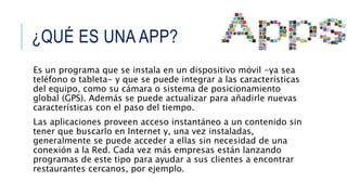 ¿QUÉ ES UNA APP?
Es un programa que se instala en un dispositivo móvil -ya sea
teléfono o tableta- y que se puede integrar a las características
del equipo, como su cámara o sistema de posicionamiento
global (GPS). Además se puede actualizar para añadirle nuevas
características con el paso del tiempo.
Las aplicaciones proveen acceso instantáneo a un contenido sin
tener que buscarlo en Internet y, una vez instaladas,
generalmente se puede acceder a ellas sin necesidad de una
conexión a la Red. Cada vez más empresas están lanzando
programas de este tipo para ayudar a sus clientes a encontrar
restaurantes cercanos, por ejemplo.
 