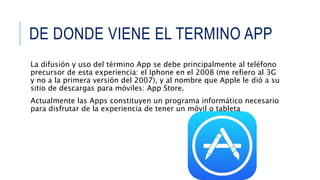 DE DONDE VIENE EL TERMINO APP
La difusión y uso del término App se debe principalmente al teléfono
precursor de esta experiencia: el Iphone en el 2008 (me refiero al 3G
y no a la primera versión del 2007), y al nombre que Apple le dió a su
sitio de descargas para móviles: App Store.
Actualmente las Apps constituyen un programa informático necesario
para disfrutar de la experiencia de tener un móvil o tableta
 