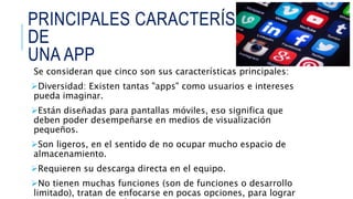 PRINCIPALES CARACTERÍSTICAS
DE
UNA APP
Se consideran que cinco son sus características principales:
Diversidad: Existen tantas "apps" como usuarios e intereses
pueda imaginar.
Están diseñadas para pantallas móviles, eso significa que
deben poder desempeñarse en medios de visualización
pequeños.
Son ligeros, en el sentido de no ocupar mucho espacio de
almacenamiento.
Requieren su descarga directa en el equipo.
No tienen muchas funciones (son de funciones o desarrollo
limitado), tratan de enfocarse en pocas opciones, para lograr
 