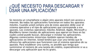 ¿QUÉ NECESITO PARA DESCARGAR Y
USAR UNA APLICACIÓN?
Se necesita un smartphone o algún otro aparato móvil con acceso a
internet. No todas las aplicaciones funcionan en todos los aparatos
móviles. Cuando usted compra uno de estos aparatos debe usar el
sistema operativo y el tipo de aplicaciones que corresponde a ese
aparato. Los sistemas operativos móviles Android, Apple, Microsoft y
BlackBerry tienen tiendas de aplicaciones que operan en línea en las
cuales usted puede buscar, descargar e instalar las aplicaciones.
Algunos comerciantes minoristas también operan tiendas de
aplicaciones en internet. Usted tendrá que usar una tienda que le
ofrezca las aplicaciones que funcionen con el sistema operativo de su
aparato. Para establecer una cuenta, es posible que tenga que
suministrar el número de una tarjeta de crédito, especialmente si va a
descargar una aplicación que no es gratis.
 