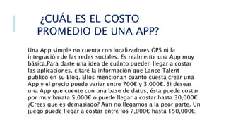 Una App simple no cuenta con localizadores GPS ni la
integración de las redes sociales. Es realmente una App muy
básica.Para darte una idea de cuánto pueden llegar a costar
las aplicaciones, citaré la información que Lance Talent
publicó en su Blog. Ellos mencionan cuanto cuesta crear una
App y el precio puede variar entre 700€ y 3,000€. Si deseas
una App que cuente con una base de datos, ésta puede costar
por muy barata 5,000€ o puede llegar a costar hasta 30,000€.
¿Crees que es demasiado? Aún no llegamos a la peor parte. Un
juego puede llegar a costar entre los 7,000€ hasta 150,000€.
¿CUÁL ES EL COSTO
PROMEDIO DE UNA APP?
 