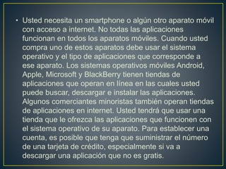 • Usted necesita un smartphone o algún otro aparato móvil
con acceso a internet. No todas las aplicaciones
funcionan en todos los aparatos móviles. Cuando usted
compra uno de estos aparatos debe usar el sistema
operativo y el tipo de aplicaciones que corresponde a
ese aparato. Los sistemas operativos móviles Android,
Apple, Microsoft y BlackBerry tienen tiendas de
aplicaciones que operan en línea en las cuales usted
puede buscar, descargar e instalar las aplicaciones.
Algunos comerciantes minoristas también operan tiendas
de aplicaciones en internet. Usted tendrá que usar una
tienda que le ofrezca las aplicaciones que funcionen con
el sistema operativo de su aparato. Para establecer una
cuenta, es posible que tenga que suministrar el número
de una tarjeta de crédito, especialmente si va a
descargar una aplicación que no es gratis.
 