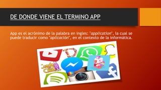 DE DONDE VIENE EL TERMINO APP
App es el acrónimo de la palabra en ingles: "application", la cual se
puede traducir como "aplicación", en el contexto de la informática.
 