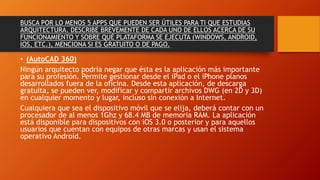BUSCA POR LO MENOS 5 APPS QUE PUEDEN SER ÚTILES PARA TI QUE ESTUDIAS
ARQUITECTURA. DESCRIBE BREVEMENTE DE CADA UNO DE ELLOS ACERCA DE SU
FUNCIONAMIENTO Y SOBRE QUÉ PLATAFORMA SE EJECUTA (WINDOWS, ANDROID,
IOS, ETC.), MENCIONA SI ES GRATUITO O DE PAGO.
• (AutoCAD 360)
Ningún arquitecto podría negar que ésta es la aplicación más importante
para su profesión. Permite gestionar desde el iPad o el iPhone planos
desarrollados fuera de la oficina. Desde esta aplicación, de descarga
gratuita, se pueden ver, modificar y compartir archivos DWG (en 2D y 3D)
en cualquier momento y lugar, incluso sin conexión a Internet.
Cualquiera que sea el dispositivo móvil que se elija, deberá contar con un
procesador de al menos 1Ghz y 68.4 MB de memoria RAM. La aplicación
está disponible para dispositivos con iOS 3.0 o posterior y para aquellos
usuarios que cuentan con equipos de otras marcas y usan el sistema
operativo Android.
 