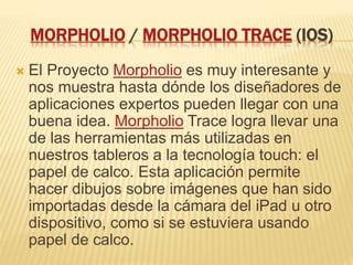 MORPHOLIO / MORPHOLIO TRACE (IOS)
 El Proyecto Morpholio es muy interesante y
nos muestra hasta dónde los diseñadores de
aplicaciones expertos pueden llegar con una
buena idea. Morpholio Trace logra llevar una
de las herramientas más utilizadas en
nuestros tableros a la tecnología touch: el
papel de calco. Esta aplicación permite
hacer dibujos sobre imágenes que han sido
importadas desde la cámara del iPad u otro
dispositivo, como si se estuviera usando
papel de calco.
 