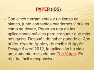PAPER (IOS)
 Con cinco herramientas y un lienzo en
blanco, junto con tantos cuadernos virtuales
como se desee, Paper es una de las
aplicaciones móviles para croquear que más
nos gusta. Después de haber ganado el App
of the Year de Apple y de recibir el Apple
Design Award 2012, la aplicación ha sido
ampliamente revisada por The Verge. Es
rápida, fácil y responsiva.
 