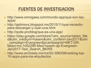 FUENTES DE INVESTIGACION
 http://www.omnigaea.com/mundo-app/que-son-las-
apps/
 http://aplimovs.blogspot.mx/2015/11/que-necesito-
para-descargar-y-usar-una.html
 http://qode.pro/blog/que-es-una-app/
 https://play.google.com/store?utm_source=latam_Me
d&utm_medium=hasem&utm_content=Jan2017&utm
_campaign=Evergreen&pcampaignid=MKT-DR-
latam-mx-1002290-Med-hasem-ap-Evergreen-
Jan2017-Text_Search_BKWS
 http://www.archdaily.mx/mx/02-306358/ranking-top-
10-apps-para-los-arquitectos
 