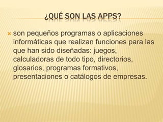 ¿QUÉ SON LAS APPS?
 son pequeños programas o aplicaciones
informáticas que realizan funciones para las
que han sido diseñadas: juegos,
calculadoras de todo tipo, directorios,
glosarios, programas formativos,
presentaciones o catálogos de empresas.
 