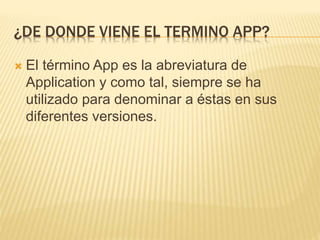 ¿DE DONDE VIENE EL TERMINO APP?
 El término App es la abreviatura de
Application y como tal, siempre se ha
utilizado para denominar a éstas en sus
diferentes versiones.
 