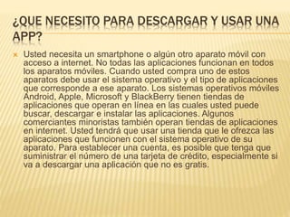 ¿QUE NECESITO PARA DESCARGAR Y USAR UNA
APP?
 Usted necesita un smartphone o algún otro aparato móvil con
acceso a internet. No todas las aplicaciones funcionan en todos
los aparatos móviles. Cuando usted compra uno de estos
aparatos debe usar el sistema operativo y el tipo de aplicaciones
que corresponde a ese aparato. Los sistemas operativos móviles
Android, Apple, Microsoft y BlackBerry tienen tiendas de
aplicaciones que operan en línea en las cuales usted puede
buscar, descargar e instalar las aplicaciones. Algunos
comerciantes minoristas también operan tiendas de aplicaciones
en internet. Usted tendrá que usar una tienda que le ofrezca las
aplicaciones que funcionen con el sistema operativo de su
aparato. Para establecer una cuenta, es posible que tenga que
suministrar el número de una tarjeta de crédito, especialmente si
va a descargar una aplicación que no es gratis.
 