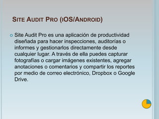 SITE AUDIT PRO (IOS/ANDROID)
 Site Audit Pro es una aplicación de productividad
diseñada para hacer inspecciones, auditorías o
informes y gestionarlos directamente desde
cualquier lugar. A través de ella puedes capturar
fotografías o cargar imágenes existentes, agregar
anotaciones o comentarios y compartir los reportes
por medio de correo electrónico, Dropbox o Google
Drive.
 