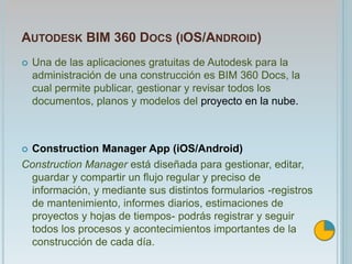 AUTODESK BIM 360 DOCS (IOS/ANDROID)
 Una de las aplicaciones gratuitas de Autodesk para la
administración de una construcción es BIM 360 Docs, la
cual permite publicar, gestionar y revisar todos los
documentos, planos y modelos del proyecto en la nube.
 Construction Manager App (iOS/Android)
Construction Manager está diseñada para gestionar, editar,
guardar y compartir un flujo regular y preciso de
información, y mediante sus distintos formularios -registros
de mantenimiento, informes diarios, estimaciones de
proyectos y hojas de tiempos- podrás registrar y seguir
todos los procesos y acontecimientos importantes de la
construcción de cada día.
 