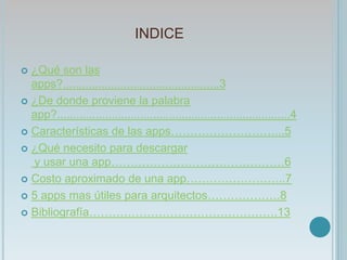 INDICE
 ¿Qué son las
apps?.................................................3
 ¿De donde proviene la palabra
app?.........................................................................4
 Características de las apps………………………...5
 ¿Qué necesito para descargar
y usar una app………………………………………6
 Costo aproximado de una app……………………..7
 5 apps mas útiles para arquitectos……………….8
 Bibliografía………………………………………….13
 