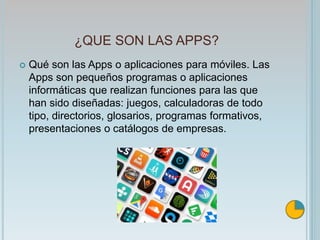 ¿QUE SON LAS APPS?
 Qué son las Apps o aplicaciones para móviles. Las
Apps son pequeños programas o aplicaciones
informáticas que realizan funciones para las que
han sido diseñadas: juegos, calculadoras de todo
tipo, directorios, glosarios, programas formativos,
presentaciones o catálogos de empresas.
 
