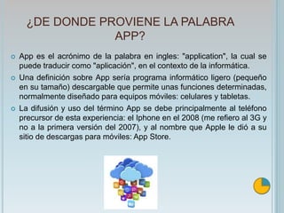 ¿DE DONDE PROVIENE LA PALABRA
APP?
 App es el acrónimo de la palabra en ingles: "application", la cual se
puede traducir como "aplicación", en el contexto de la informática.
 Una definición sobre App sería programa informático ligero (pequeño
en su tamaño) descargable que permite unas funciones determinadas,
normalmente diseñado para equipos móviles: celulares y tabletas.
 La difusión y uso del término App se debe principalmente al teléfono
precursor de esta experiencia: el Iphone en el 2008 (me refiero al 3G y
no a la primera versión del 2007), y al nombre que Apple le dió a su
sitio de descargas para móviles: App Store.
 