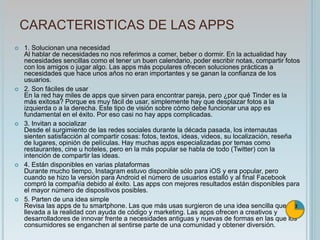 CARACTERISTICAS DE LAS APPS
 1. Solucionan una necesidad
Al hablar de necesidades no nos referimos a comer, beber o dormir. En la actualidad hay
necesidades sencillas como el tener un buen calendario, poder escribir notas, compartir fotos
con los amigos o jugar algo. Las apps más populares ofrecen soluciones prácticas a
necesidades que hace unos años no eran importantes y se ganan la confianza de los
usuarios.
 2. Son fáciles de usar
En la red hay miles de apps que sirven para encontrar pareja, pero ¿por qué Tinder es la
más exitosa? Porque es muy fácil de usar, simplemente hay que desplazar fotos a la
izquierda o a la derecha. Este tipo de visión sobre cómo debe funcionar una app es
fundamental en el éxito. Por eso casi no hay apps complicadas.
 3. Invitan a socializar
Desde el surgimiento de las redes sociales durante la década pasada, los internautas
sienten satisfacción al compartir cosas: fotos, textos, ideas, videos, su localización, reseña
de lugares, opinión de películas. Hay muchas apps especializadas por temas como
restaurantes, cine u hoteles, pero en la más popular se habla de todo (Twitter) con la
intención de compartir las ideas.
 4. Están disponibles en varias plataformas
Durante mucho tiempo, Instagram estuvo disponible sólo para iOS y era popular, pero
cuando se hizo la versión para Android el número de usuarios estalló y al final Facebook
compró la compañía debido al éxito. Las apps con mejores resultados están disponibles para
el mayor número de dispositivos posibles.
 5. Parten de una idea simple
Revisa las apps de tu smartphone. Las que más usas surgieron de una idea sencilla que fue
llevada a la realidad con ayuda de código y marketing. Las apps ofrecen a creativos y
desarrolladores de innovar frente a necesidades antiguas y nuevas de formas en las que los
consumidores se enganchen al sentirse parte de una comunidad y obtener diversión.
 