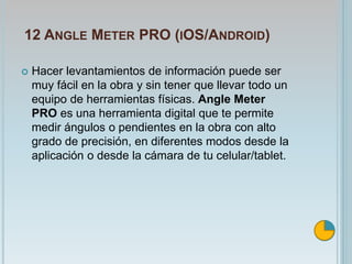 12 ANGLE METER PRO (IOS/ANDROID)
 Hacer levantamientos de información puede ser
muy fácil en la obra y sin tener que llevar todo un
equipo de herramientas físicas. Angle Meter
PRO es una herramienta digital que te permite
medir ángulos o pendientes en la obra con alto
grado de precisión, en diferentes modos desde la
aplicación o desde la cámara de tu celular/tablet.
 