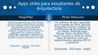 Apps útiles para estudiantes de
Arquitectura
MagicPlan Photo Measures
Es la única aplicación que mide, dibuja y
publica el plano interactivo de una casa
tan solo haciendo fotos. Puede entonces
documentar su plano de planta
añadiendo objetos, anotaciones, y
atributos. Puede entonces compartir su
plan gratis con cualquier usuario
MagicPlan, o pagar para obtenerlo en
formato PDF, JPG, DXF, y CSV, así como
publicar un plano interactivo en la web.
Disponible - Android - iOS Gratis –
Español
Un software de alta capacidad
en el manejo de fotos, permite
fotografiar el área y realizar las
anotaciones de las medidas de
su interés. Diseñado para
iPhone, iPad y también iPod
touch. Es gratis y viene en varios
tipos de idiomas, entre sus
requerimientos necesita iOS 3.2
o posterior
Disponible - iOS Gratis - Inglés
 