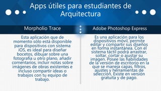 Apps útiles para estudiantes de
Arquitectura
Morpholio Trace Adobe Photoshop Express
Esta aplicación que de
momento sólo está disponible
para dispositivos con sistema
iOS, es ideal para diseñar
bocetos, dibujar sobre una
fotografía u otro plano, añadir
comentarios, incluir notas sobre
imágenes de obras existentes e
incluso compartir ideas o
trabajos con tu equipo de
trabajo.
Es una aplicación para los
dispositivos móvil, permite
editar y compartir sus diseños
en forma instantánea. Con el
sistema táctil podrá arrastrar,
soltar, cortar o ajustar su
imagen. Posee las habilidades
de la versión de escritorio en la
que se maneja capas, filtros,
ajustes y herramientas de
selección. Existe en versión
gratuita y de pago.
 