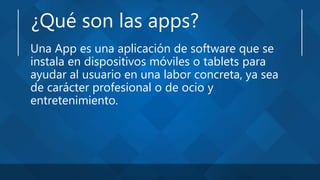 ¿Qué son las apps?
Una App es una aplicación de software que se
instala en dispositivos móviles o tablets para
ayudar al usuario en una labor concreta, ya sea
de carácter profesional o de ocio y
entretenimiento.
 