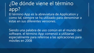 ¿De dónde viene el término
app?
El término App es la abreviatura de Application y
como tal, siempre se ha utilizado para denominar a
éstas en sus diferentes versiones.
Siendo una palabra de uso común en el mundo del
software, el término App comenzó a utilizarse
especialmente para referirse a las aplicaciones para
móviles en 2008
 