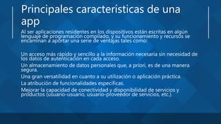 Principales características de una
app
Al ser aplicaciones residentes en los dispositivos están escritas en algún
lenguaje de programación compilado, y su funcionamiento y recursos se
encaminan a aportar una serie de ventajas tales como:
Un acceso más rápido y sencillo a la información necesaria sin necesidad de
los datos de autenticación en cada acceso.
Un almacenamiento de datos personales que, a priori, es de una manera
segura.
Una gran versatilidad en cuanto a su utilización o aplicación práctica.
La atribución de funcionalidades específicas.
Mejorar la capacidad de conectividad y disponibilidad de servicios y
productos (usuario-usuario, usuario-proveedor de servicios, etc.).
 