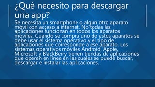 ¿Qué necesito para descargar
una app?
Se necesita un smartphone o algún otro aparato
móvil con acceso a internet. No todas las
aplicaciones funcionan en todos los aparatos
móviles. Cuando se compra uno de estos aparatos se
debe usar el sistema operativo y el tipo de
aplicaciones que corresponde a ese aparato. Los
sistemas operativos móviles Android, Apple,
Microsoft y BlackBerry tienen tiendas de aplicaciones
que operan en línea en las cuales se puede buscar,
descargar e instalar las aplicaciones.
 