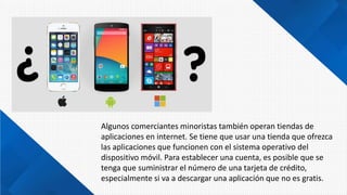 Algunos comerciantes minoristas también operan tiendas de
aplicaciones en internet. Se tiene que usar una tienda que ofrezca
las aplicaciones que funcionen con el sistema operativo del
dispositivo móvil. Para establecer una cuenta, es posible que se
tenga que suministrar el número de una tarjeta de crédito,
especialmente si va a descargar una aplicación que no es gratis.
 