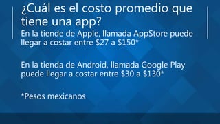 ¿Cuál es el costo promedio que
tiene una app?
En la tiende de Apple, llamada AppStore puede
llegar a costar entre $27 a $150*
En la tienda de Android, llamada Google Play
puede llegar a costar entre $30 a $130*
*Pesos mexicanos
 