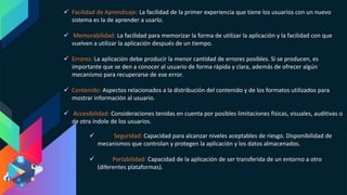  Facilidad de Aprendizaje: La facilidad de la primer experiencia que tiene los usuarios con un nuevo
sistema es la de aprender a usarlo.
 Memorabilidad: La facilidad para memorizar la forma de utilizar la aplicación y la facilidad con que
vuelven a utilizar la aplicación después de un tiempo.
 Errores: La aplicación debe producir la menor cantidad de errores posibles. Si se producen, es
importante que se den a conocer al usuario de forma rápida y clara, además de ofrecer algún
mecanismo para recuperarse de ese error.
 Contenido: Aspectos relacionados a la distribución del contenido y de los formatos utilizados para
mostrar información al usuario.
 Accesibilidad: Consideraciones tenidas en cuenta por posibles limitaciones físicas, visuales, auditivas o
de otra índole de los usuarios.
 Seguridad: Capacidad para alcanzar niveles aceptables de riesgo. Disponibilidad de
mecanismos que controlan y protegen la aplicación y los datos almacenados.
 Portabilidad: Capacidad de la aplicación de ser transferida de un entorno a otro
(diferentes plataformas).
 