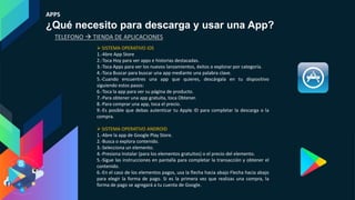 APPS
¿Qué necesito para descarga y usar una App?
 SISTEMA OPERATIVO iOS
1.-Abre App Store
2.-Toca Hoy para ver apps e historias destacadas.
3.-Toca Apps para ver los nuevos lanzamientos, éxitos o explorar por categoría.
4.-Toca Buscar para buscar una app mediante una palabra clave.
5.-Cuando encuentres una app que quieres, descárgala en tu dispositivo
siguiendo estos pasos:
6.-Toca la app para ver su página de producto.
7.-Para obtener una app gratuita, toca Obtener.
8.-Para comprar una app, toca el precio.
9.-Es posible que debas autenticar tu Apple ID para completar la descarga o la
compra.
 SISTEMA OPERATIVO ANDROID
1.-Abre la app de Google Play Store.
2.-Busca o explora contenido.
3.-Selecciona un elemento.
4.-Presiona Instalar (para los elementos gratuitos) o el precio del elemento.
5.-Sigue las instrucciones en pantalla para completar la transacción y obtener el
contenido.
6.-En el caso de los elementos pagos, usa la flecha hacia abajo Flecha hacia abajo
para elegir la forma de pago. Si es la primera vez que realizas una compra, la
forma de pago se agregará a tu cuenta de Google.
TELEFONO  TIENDA DE APLICACIONES
 