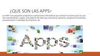 ¿QUE SON LAS APPS?
Las APP’s son pequeños programas o aplicaciones informáticas que realizan funciones para las que
han sido diseñadas: juegos, calculadoras de todo tipo, directorios, glosarios, programas formativos,
presentaciones o catálogos de empresas, etc
 