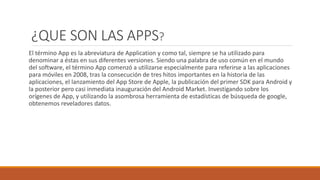 ¿QUE SON LAS APPS?
El término App es la abreviatura de Application y como tal, siempre se ha utilizado para
denominar a éstas en sus diferentes versiones. Siendo una palabra de uso común en el mundo
del software, el término App comenzó a utilizarse especialmente para referirse a las aplicaciones
para móviles en 2008, tras la consecución de tres hitos importantes en la historia de las
aplicaciones, el lanzamiento del App Store de Apple, la publicación del primer SDK para Android y
la posterior pero casi inmediata inauguración del Android Market. Investigando sobre los
orígenes de App, y utilizando la asombrosa herramienta de estadísticas de búsqueda de google,
obtenemos reveladores datos.
 