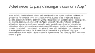 ¿Qué necesito para descargar y usar una App?
Usted necesita un smartphone o algún otro aparato móvil con acceso a internet. No todas las
aplicaciones funcionan en todos los aparatos móviles. Cuando usted compra uno de estos
aparatos debe usar el sistema operativo y el tipo de aplicaciones que corresponde a ese aparato.
Los sistemas operativos móviles Android, Apple, Microsoft y BlackBerry tienen tiendas de
aplicaciones que operan en línea en las cuales usted puede buscar, descargar e instalar las
aplicaciones. Algunos comerciantes minoristas también operan tiendas de aplicaciones en
internet. Usted tendrá que usar una tienda que le ofrezca las aplicaciones que funcionen con el
sistema operativo de su aparato. Para establecer una cuenta, es posible que tenga que
suministrar el número de una tarjeta de crédito, especialmente si va a descargar una aplicación
que no es gratis.
 