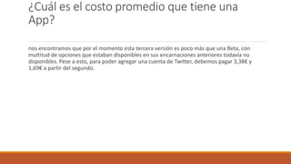 ¿Cuál es el costo promedio que tiene una
App?
nos encontramos que por el momento esta tercera versión es poco más que una Beta, con
multitud de opciones que estaban disponibles en sus encarnaciones anteriores todavía no
disponibles. Pese a esto, para poder agregar una cuenta de Twitter, debemos pagar 3,38€ y
1,69€ a partir del segundo.
 