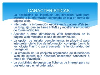  La posibilidad de introducir una dirección Web para
acceder a la información contenida en ella en forma de
página Web.
 Interpretar la información escrita en la página Web (en
un lenguaje que se llama HTML) y mostrarla al usuario
de forma inteligible.
 Acceder a otras direcciones Web contenidas en la
página Web mediante el uso de hipervínculos.
 La opción de instalar complementos (o plug-ins) para
interpretar cierto tipo de información compleja (como la
tecnología Flash) o para aumentar la funcionalidad del
navegador.
 La creación de un conjunto organizado de direcciones
Web de interés que nosotros deseemos conservar a
modo de “Favoritos”.
 La posibilidad de descargar ficheros de Internet para su
posterior uso en el ordenador.
CARACTERISTICAS :
 