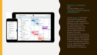 P R O J E C T P L A N N I N G
P R O
P L ATA F O R M A : ( I O S -
I P H O N E & M A C / A N D R O I
D / W I N D O W S )
Con la versión 2.0 de Project
Planning Pro, la gestión de
proyectos en obra puede ser
bastante sencilla y efectiva para
las colaboraciones entre
miembros del equipo. Esta
herramienta es ideal para
generar planificaciones de
proyecto al instante,
introduciendo tareas, duración y
fechas de inicio, o para importar
archivos existentes de Microsoft
Project y, editarlos y actualizarlos
a través de la aplicación. Revisa
su blog, cuenta con interesantes
artículos relacionados a la
administración de proyectos.
 