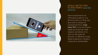 A N G L E M E T E R P R O
P L ATA F O R M A : ( I O S / A N
D R O I D )
Hacer levantamientos de
información puede ser muy
fácil en la obra y sin tener que
llevar todo un equipo de
herramientas físicas. Angle
Meter PRO es una herramienta
digital que te permite medir
ángulos o pendientes en la
obra con alto grado de
precisión, en diferentes modos
desde la aplicación o desde la
cámara de tu celular/tablet.
 