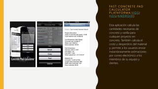 FA S T C O N C R E T E PA D
C A LC U L ATO R
P L ATA F O R M A : ( I O S )
( I O S / A N D R O I D )
Esta aplicación calcula las
cantidades necesarias de
concreto y varilla para
cualquier proyecto en
concreto. También calcula el
costo y desperdicio del material
y, permite a los usuarios enviar
instantáneamente estimaciones
por correo electrónico a los
miembros de su equipo y
clientes.
 