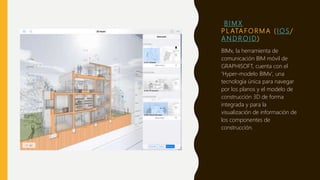 B I M X
P L ATA F O R M A ( I O S /
A N D R O I D )
BIMx, la herramienta de
comunicación BIM móvil de
GRAPHISOFT, cuenta con el
'Hyper-modelo BIMx', una
tecnología única para navegar
por los planos y el modelo de
construcción 3D de forma
integrada y para la
visualización de información de
los componentes de
construcción.
 
