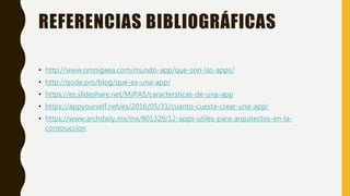 REFERENCIAS BIBLIOGRÁFICAS
• http://www.omnigaea.com/mundo-app/que-son-las-apps/
• http://qode.pro/blog/que-es-una-app/
• https://es.slideshare.net/MJPA5/caractersticas-de-una-app
• https://appyourself.net/es/2016/05/31/cuanto-cuesta-crear-una-app/
• https://www.archdaily.mx/mx/801329/12-apps-utiles-para-arquitectos-en-la-
construccion
 